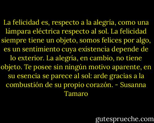 La felicidad es, respecto a la alegría, como una lámpara eléctrica respecto al sol. La felicidad siempre tiene un objeto, somos felices por algo, es un sentimiento cuya existencia depende de lo exterior. La alegría, en cambio, no tiene objeto. Te posee sin ningún motivo aparente, en su esencia se parece al sol: arde gracias a la combustión de su propio corazón. - Susanna Tamaro
