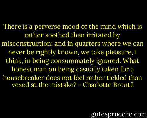 There is a perverse mood of the mind which is rather soothed than irritated by misconstruction; and in quarters where we can never be rightly known, we take pleasure, I think, in being consummately ignored. What honest man on being casually taken for a housebreaker does not feel rather tickled than vexed at the mistake? - Charlotte Brontë