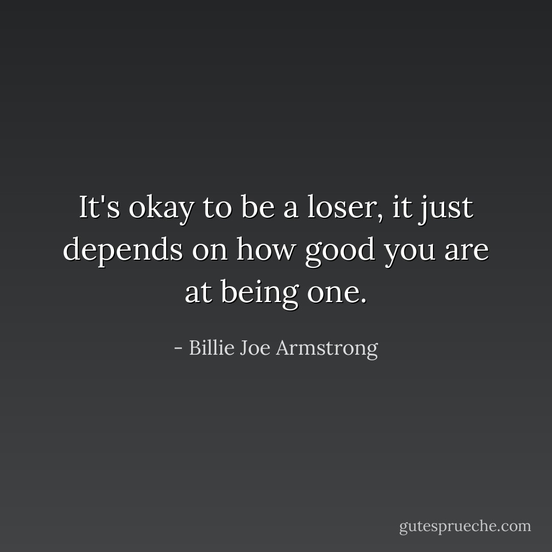 It's okay to be a loser, it just depends on how good you are at being one. - Billie Joe Armstrong
