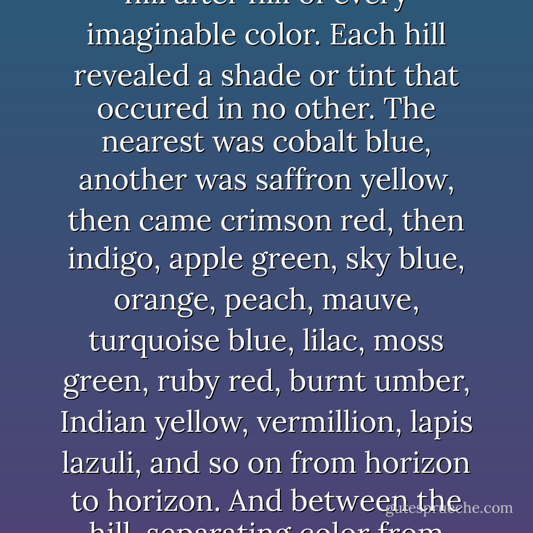 Bastian had climbed a dune of purplish-red sand and all around him he saw nothing but hill after hill of every imaginable color. Each hill revealed a shade or tint that occured in no other. The nearest was cobalt blue, another was saffron yellow, then came crimson red, then indigo, apple green, sky blue, orange, peach, mauve, turquoise blue, lilac, moss green, ruby red, burnt umber, Indian yellow, vermillion, lapis lazuli, and so on from horizon to horizon. And between the hill, separating color from color, flowed streams of gold and silver sand. - Michael Ende