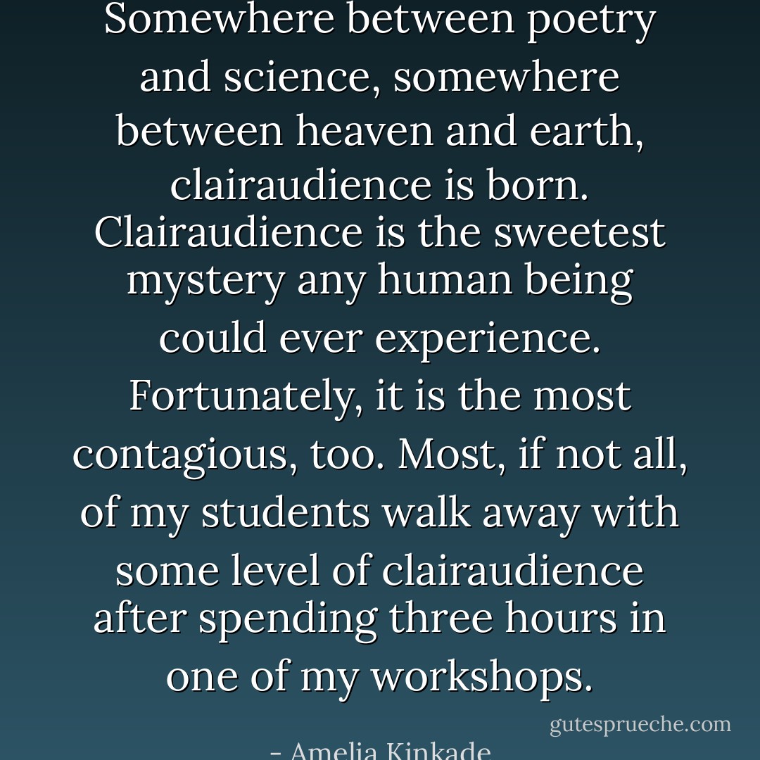 Somewhere between poetry and science, somewhere between heaven and earth, clairaudience is born. Clairaudience is the sweetest mystery any human being could ever experience. Fortunately, it is the most contagious, too. Most, if not all, of my students walk away with some level of clairaudience after spending three hours in one of my workshops. - Amelia Kinkade