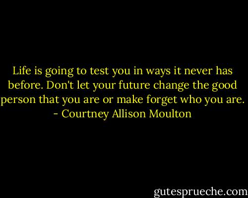 Life is going to test you in ways it never has before. Don't let your future change the good person that you are or make forget who you are. - Courtney Allison Moulton