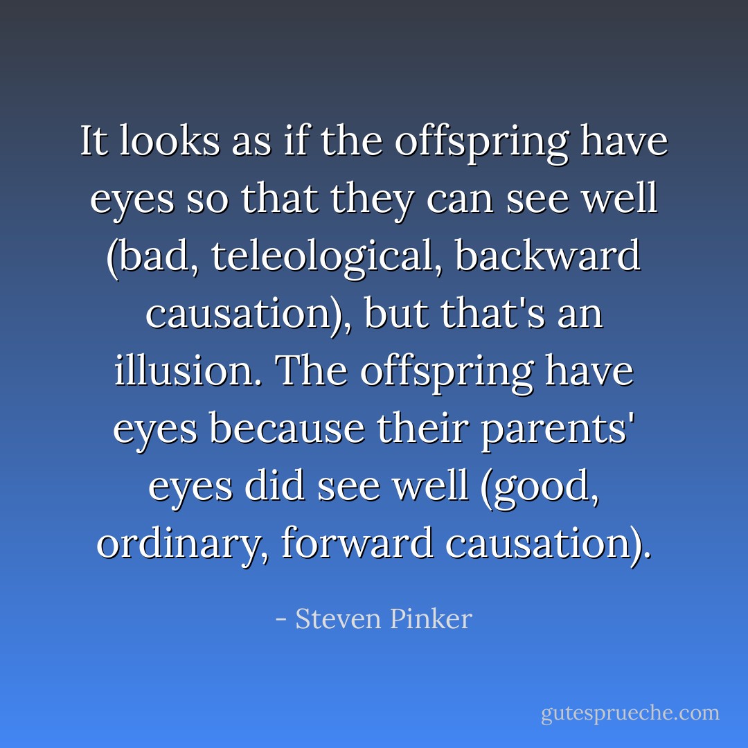 It looks as if the offspring have eyes so that they can see well (bad, teleological, backward causation), but that's an illusion. The offspring have eyes because their parents' eyes did see well (good, ordinary, forward causation). - Steven Pinker