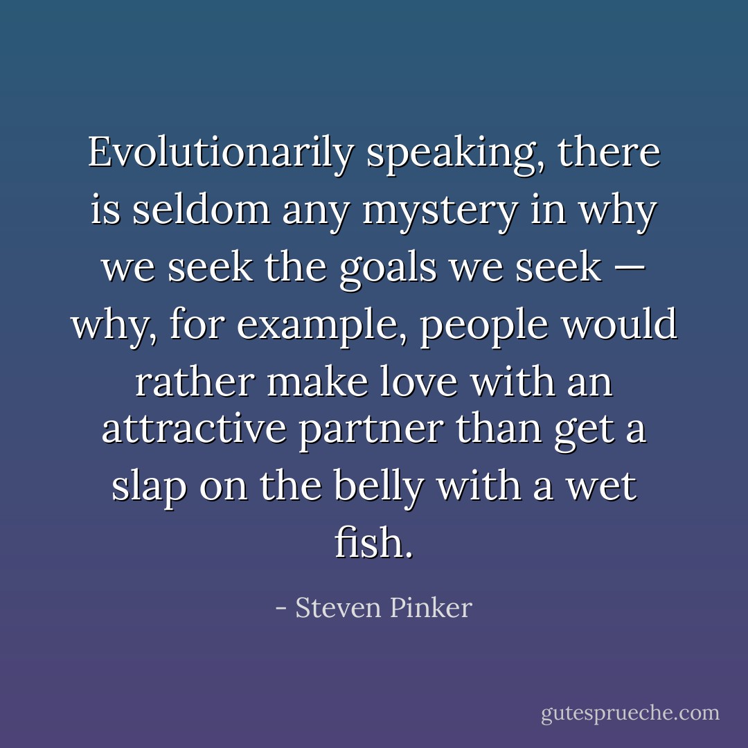 Evolutionarily speaking, there is seldom any mystery in why we seek the goals we seek — why, for example, people would rather make love with an attractive partner than get a slap on the belly with a wet fish. - Steven Pinker