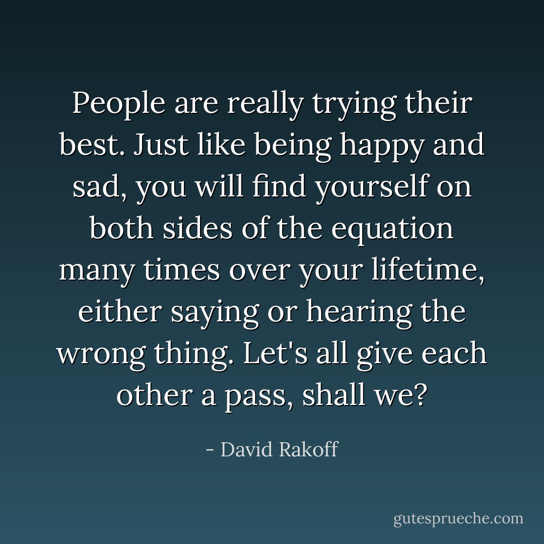 People are really trying their best. Just like being happy and sad, you will find yourself on both sides of the equation many times over your lifetime, either saying or hearing the wrong thing. Let's all give each other a pass, shall we? - David Rakoff