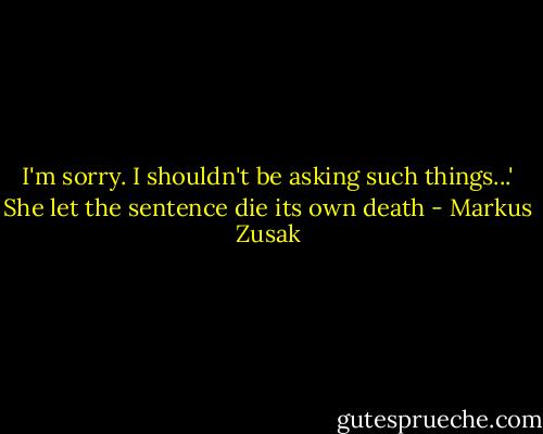 I'm sorry. I shouldn't be asking such things...' She let the sentence die its own death - Markus Zusak