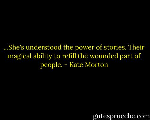 ...She's understood the power of stories. Their magical ability to refill the wounded part of people. - Kate Morton