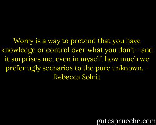 Worry is a way to pretend that you have knowledge or control over what you don't--and it surprises me, even in myself, how much we prefer ugly scenarios to the pure unknown. - Rebecca Solnit