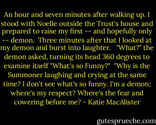 An hour and seven minutes after walking up. I stood with Noelle outside the Trust's house and prepared to raise my first -- and hopefully only -- demon.<br /><br />Three minutes after that I looked at my demon and burst into laughter. <br /><br />"What?" the demon asked, turning its head 360 degrees to examine itself "What's so Funny?"<br /><br />"Why is the Summoner laughing and crying at the same time? I don't see what's so funny. I'm a demon; where's my respect? Where's the fear and cowering before me? - Katie MacAlister