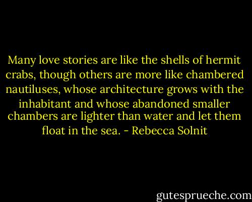 Many love stories are like the shells of hermit crabs, though others are more like chambered nautiluses, whose architecture grows with the inhabitant and whose abandoned smaller chambers are lighter than water and let them float in the sea. - Rebecca Solnit
