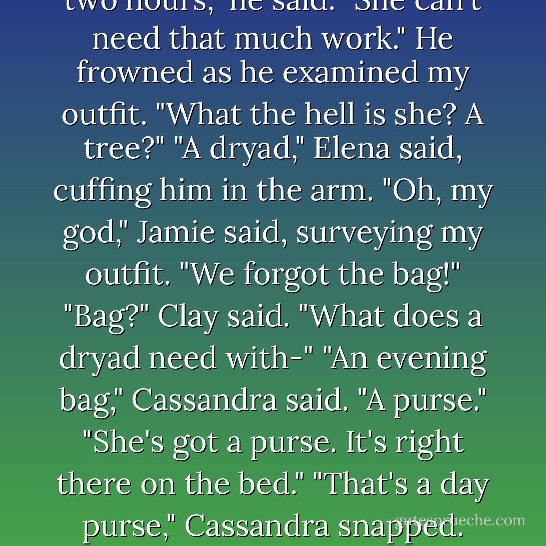 Closed door means knock," Elena said to Clay, shooing him out.<br />You've been in here for two hours," he said. "She can't need that much work." He frowned as he examined my outfit. "What the hell is she? A tree?"<br />"A dryad," Elena said, cuffing him in the arm.<br />"Oh, my god," Jamie said, surveying my outfit. "We forgot the bag!"<br />"Bag?" Clay said. "What does a dryad need with-"<br />"An evening bag," Cassandra said. "A purse."<br />"She's got a purse. It's right there on the bed."<br />"That's a day purse," Cassandra snapped.<br />"What, do they expire when the sun goes down? - Kelley Armstrong