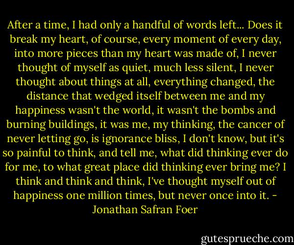 After a time, I had only a handful of words left... Does it break my heart, of course, every moment of every day, into more pieces than my heart was made of, I never thought of myself as quiet, much less silent, I never thought about things at all, everything changed, the distance that wedged itself between me and my happiness wasn't the world, it wasn't the bombs and burning buildings, it was me, my thinking, the cancer of never letting go, is ignorance bliss, I don't know, but it's so painful to think, and tell me, what did thinking ever do for me, to what great place did thinking ever bring me? I think and think and think, I've thought myself out of happiness one million times, but never once into it. - Jonathan Safran Foer
