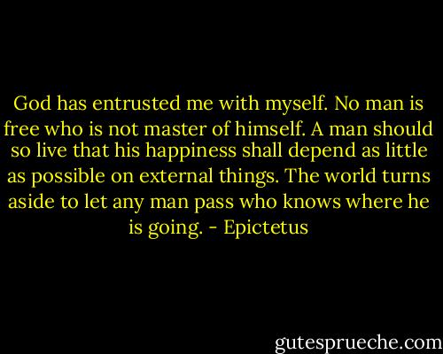God has entrusted me with myself. No man is free who is not master of himself. A man should so live that his happiness shall depend as little as possible on external things. The world turns aside to let any man pass who knows where he is going. - Epictetus