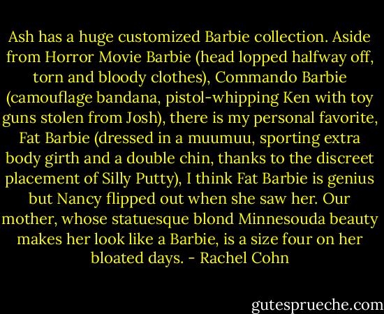 Ash has a huge customized Barbie collection. Aside from Horror Movie Barbie (head lopped halfway off, torn and bloody clothes), Commando Barbie (camouflage bandana, pistol-whipping Ken with toy guns stolen from Josh), there is my personal favorite, Fat Barbie (dressed in a muumuu, sporting extra body girth and a double chin, thanks to the discreet placement of Silly Putty), I think Fat Barbie is genius but Nancy flipped out when she saw her. Our mother, whose statuesque blond Minnesouda beauty makes her look like a Barbie, is a size four on her bloated days. - Rachel Cohn