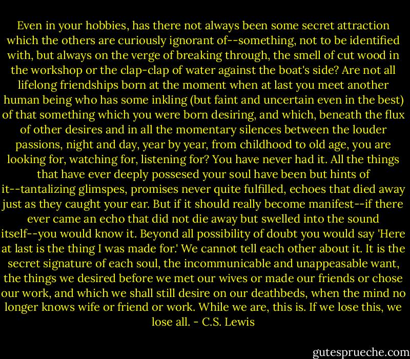 Even in your hobbies, has there not always been some secret attraction which the others are curiously ignorant of--something, not to be identified with, but always on the verge of breaking through, the smell of cut wood in the workshop or the clap-clap of water against the boat's side? Are not all lifelong friendships born at the moment when at last you meet another human being who has some inkling (but faint and uncertain even in the best) of that something which you were born desiring, and which, beneath the flux of other desires and in all the momentary silences between the louder passions, night and day, year by year, from childhood to old age, you are looking for, watching for, listening for? You have never had it. All the things that have ever deeply possesed your soul have been but hints of it--tantalizing glimspes, promises never quite fulfilled, echoes that died away just as they caught your ear. But if it should really become manifest--if there ever came an echo that did not die away but swelled into the sound itself--you would know it. Beyond all possibility of doubt you would say 'Here at last is the thing I was made for.' We cannot tell each other about it. It is the secret signature of each soul, the incommunicable and unappeasable want, the things we desired before we met our wives or made our friends or chose our work, and which we shall still desire on our deathbeds, when the mind no longer knows wife or friend or work. While we are, this is. If we lose this, we lose all. - C.S. Lewis