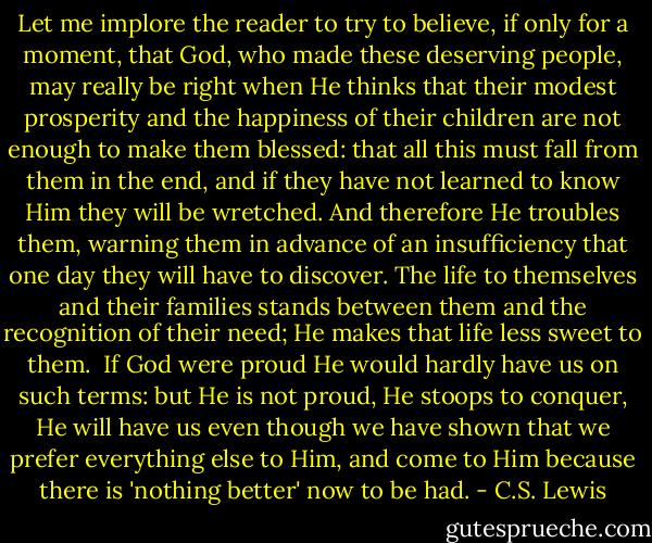 Let me implore the reader to try to believe, if only for a moment, that God, who made these deserving people, may really be right when He thinks that their modest prosperity and the happiness of their children are not enough to make them blessed: that all this must fall from them in the end, and if they have not learned to know Him they will be wretched. And therefore He troubles them, warning them in advance of an insufficiency that one day they will have to discover. The life to themselves and their families stands between them and the recognition of their need; He makes that life less sweet to them.<br /><br />If God were proud He would hardly have us on such terms: but He is not proud, He stoops to conquer, He will have us even though we have shown that we prefer everything else to Him, and come to Him because there is 'nothing better' now to be had. - C.S. Lewis