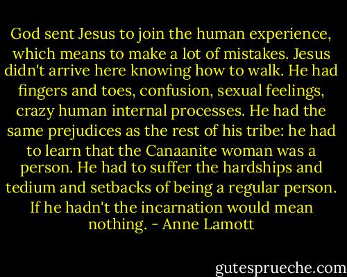 God sent Jesus to join the human experience, which means to make a lot of mistakes. Jesus didn't arrive here knowing how to walk. He had fingers and toes, confusion, sexual feelings, crazy human internal processes. He had the same prejudices as the rest of his tribe: he had to learn that the Canaanite woman was a person. He had to suffer the hardships and tedium and setbacks of being a regular person. If he hadn't the incarnation would mean nothing. - Anne Lamott