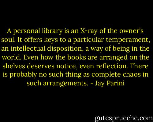 A personal library is an X-ray of the owner’s soul. It offers keys to a particular temperament, an intellectual disposition, a way of being in the world. Even how the books are arranged on the shelves deserves notice, even reflection. There is probably no such thing as complete chaos in such arrangements. - Jay Parini