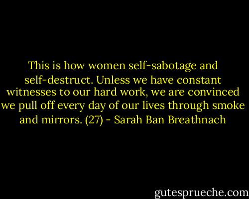 This is how women self-sabotage and self-destruct. Unless we have constant witnesses to our hard work, we are convinced we pull off every day of our lives through smoke and mirrors. (27) - Sarah Ban Breathnach