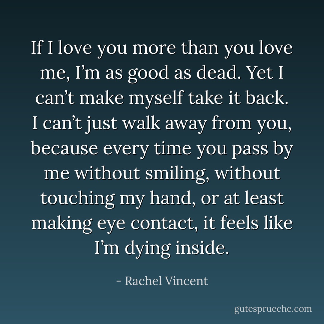 If I love you more than you love me, I’m as good as dead. Yet I can’t make myself take it back. I can’t just walk away from you, because every time you pass by me without smiling, without touching my hand, or at least making eye contact, it feels like I’m dying inside. - Rachel Vincent
