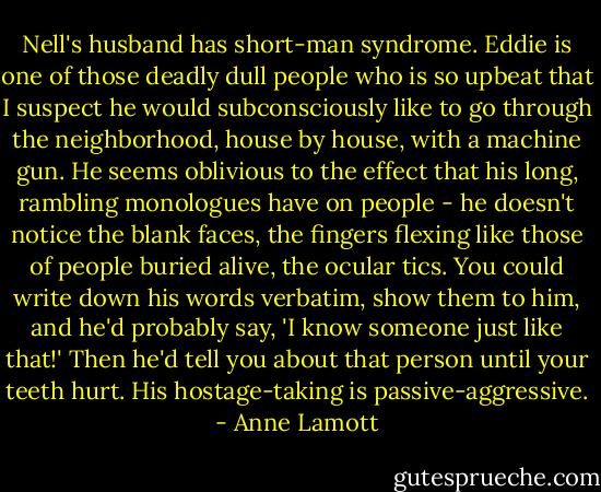 Nell's husband has short-man syndrome. Eddie is one of those deadly dull people who is so upbeat that I suspect he would subconsciously like to go through the neighborhood, house by house, with a machine gun. He seems oblivious to the effect that his long, rambling monologues have on people - he doesn't notice the blank faces, the fingers flexing like those of people buried alive, the ocular tics. You could write down his words verbatim, show them to him, and he'd probably say, 'I know someone just like that!' Then he'd tell you about that person until your teeth hurt. His hostage-taking is passive-aggressive. - Anne Lamott