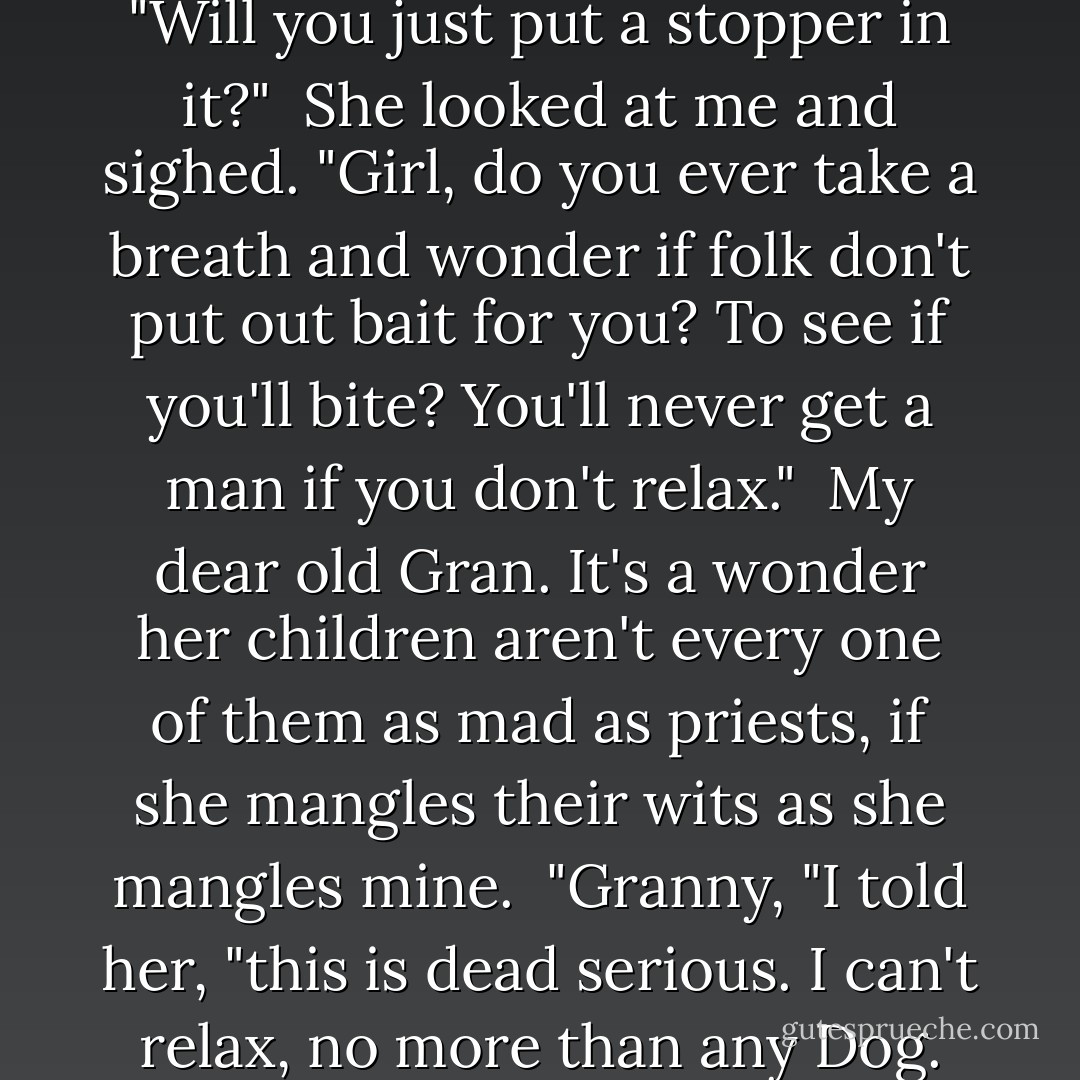 Gran, for the gods' love, it's talk like yours that starts riots!" I said keeping my voice down. "Will you just put a stopper in it?"<br /><br />She looked at me and sighed. "Girl, do you ever take a breath and wonder if folk don't put out bait for you? To see if you'll bite? You'll never get a man if you don't relax."<br /><br />My dear old Gran. It's a wonder her children aren't every one of them as mad as priests, if she mangles their wits as she mangles mine.<br /><br />"Granny, "I told her, "this is dead serious. I can't relax, no more than any Dog. I'm not shopping for a man. That's the last thing I need. - Tamora Pierce