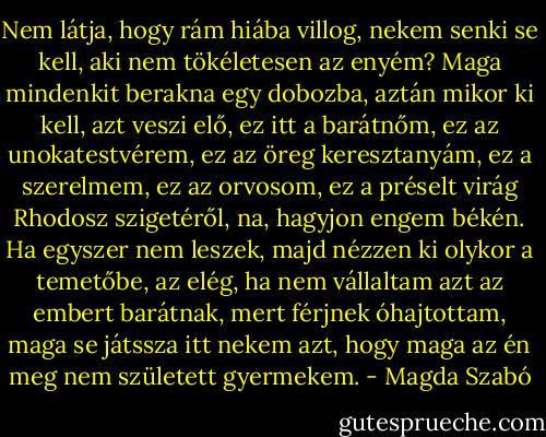 Nem látja, hogy rám hiába villog, nekem senki se kell, aki nem tökéletesen az enyém? Maga mindenkit berakna egy dobozba, aztán mikor ki kell, azt veszi elő, ez itt a barátnőm, ez az unokatestvérem, ez az öreg keresztanyám, ez a szerelmem, ez az orvosom, ez a préselt virág Rhodosz szigetéről, na, hagyjon engem békén. Ha egyszer nem leszek, majd nézzen ki olykor a temetőbe, az elég, ha nem vállaltam azt az embert barátnak, mert férjnek óhajtottam, maga se játssza itt nekem azt, hogy maga az én meg nem született gyermekem. - Magda Szabó