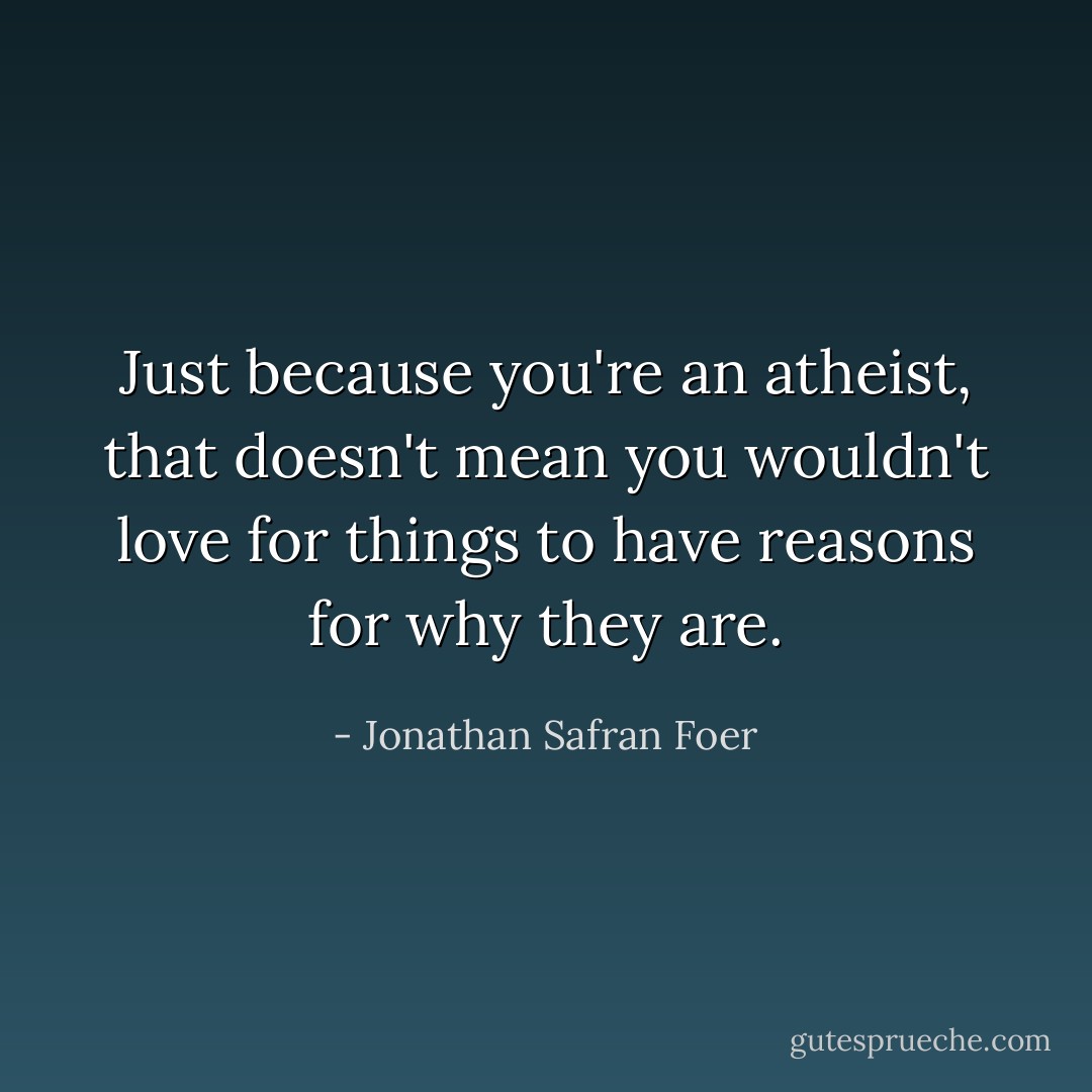 Just because you're an atheist, that doesn't mean you wouldn't love for things to have reasons for why they are. - Jonathan Safran Foer