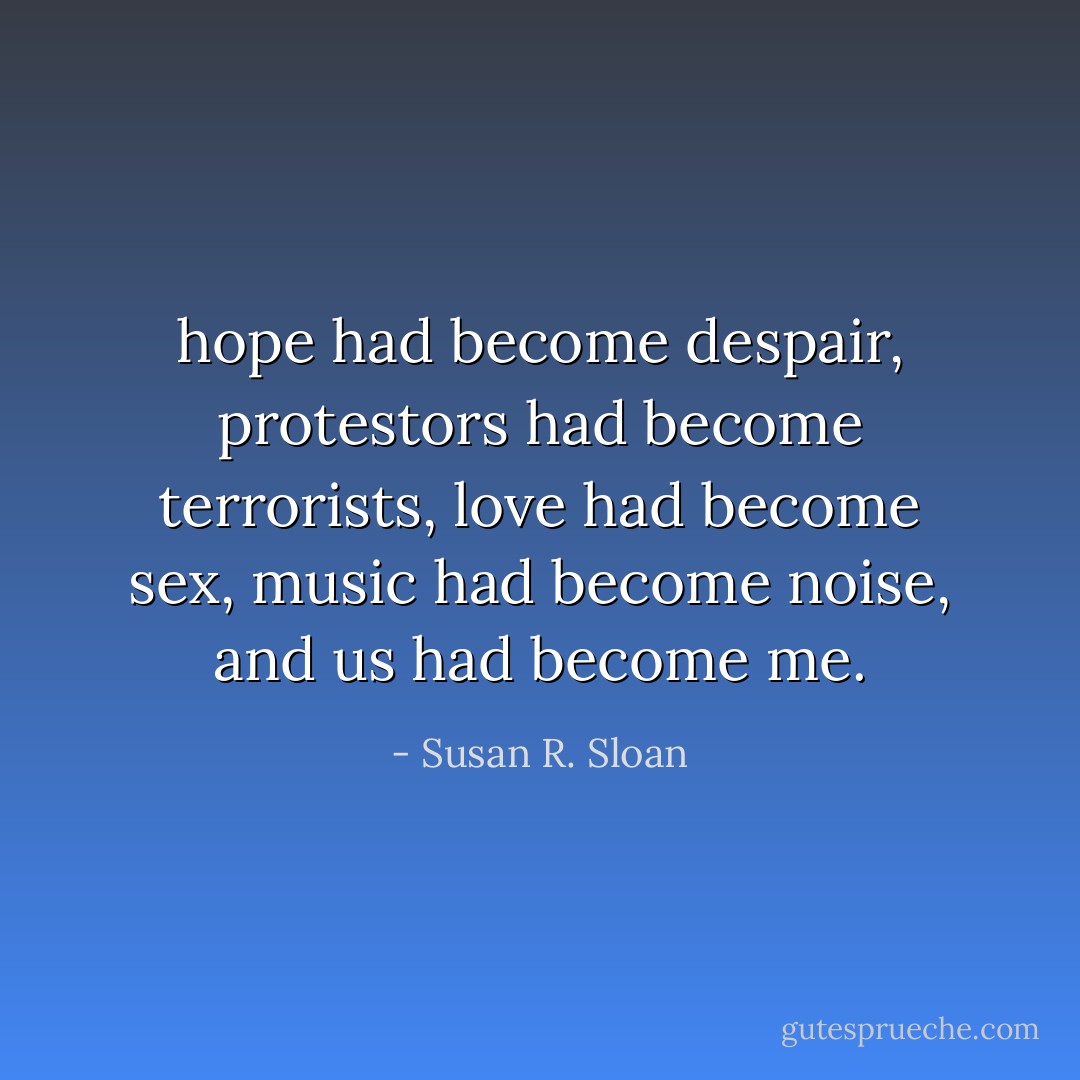 hope had become despair, protestors had become terrorists, love had become sex, music had become noise, and us had become me. - Susan R. Sloan