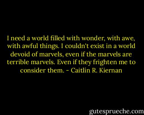 I need a world filled with wonder, with awe, with awful things. I couldn't exist in a world devoid of marvels, even if the marvels are terrible marvels. Even if they frighten me to consider them. - Caitlín R. Kiernan