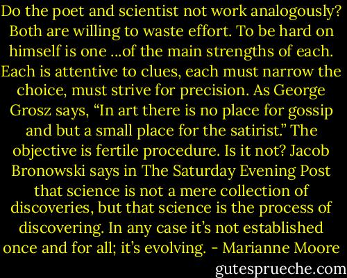 Do the poet and scientist not work analogously? Both are willing to waste effort. To be hard on himself is one ...of the main strengths of each. Each is attentive to clues, each must narrow the choice, must strive for precision. As George Grosz says, “In art there is no place for gossip and but a small place for the satirist.” The objective is fertile procedure. Is it not? Jacob Bronowski says in The Saturday Evening Post that science is not a mere collection of discoveries, but that science is the process of discovering. In any case it’s not established once and for all; it’s evolving. - Marianne Moore