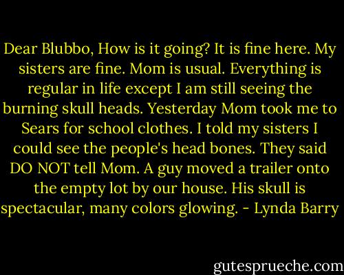 Dear Blubbo, How is it going? It is fine here. My sisters are fine. Mom is usual. Everything is regular in life except I am still seeing the burning skull heads. Yesterday Mom took me to Sears for school clothes. I told my sisters I could see the people's head bones. They said DO NOT tell Mom. A guy moved a trailer onto the empty lot by our house. His skull is spectacular, many colors glowing. - Lynda Barry