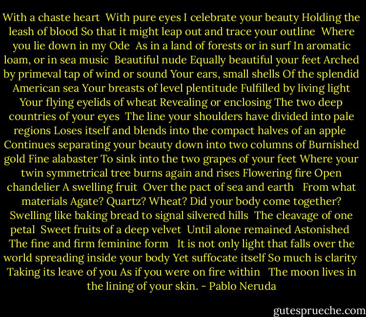 With a chaste heart <br />With pure eyes I celebrate your beauty<br />Holding the leash of blood<br />So that it might leap out and trace your outline <br />Where you lie down in my Ode <br />As in a land of forests or in surf<br />In aromatic loam, or in sea music<br /><br />Beautiful nude<br />Equally beautiful your feet<br />Arched by primeval tap of wind or sound<br />Your ears, small shells<br />Of the splendid American sea<br />Your breasts of level plentitude<br />Fulfilled by living light<br />Your flying eyelids of wheat<br />Revealing or enclosing<br />The two deep countries of your eyes<br /><br />The line your shoulders have divided into pale regions<br />Loses itself and blends into the compact halves of an apple <br />Continues separating your beauty down into two columns of<br />Burnished gold<br />Fine alabaster<br />To sink into the two grapes of your feet<br />Where your twin symmetrical tree burns again and rises<br />Flowering fire<br />Open chandelier<br />A swelling fruit <br />Over the pact of sea and earth <br /><br />From what materials<br />Agate?<br />Quartz?<br />Wheat?<br />Did your body come together?<br />Swelling like baking bread to signal silvered hills <br />The cleavage of one petal <br />Sweet fruits of a deep velvet <br />Until alone remained<br />Astonished <br />The fine and firm feminine form <br /><br />It is not only light that falls over the world spreading inside your body<br />Yet suffocate itself<br />So much is clarity <br />Taking its leave of you<br />As if you were on fire within <br /><br />The moon lives in the lining of your skin. - Pablo Neruda