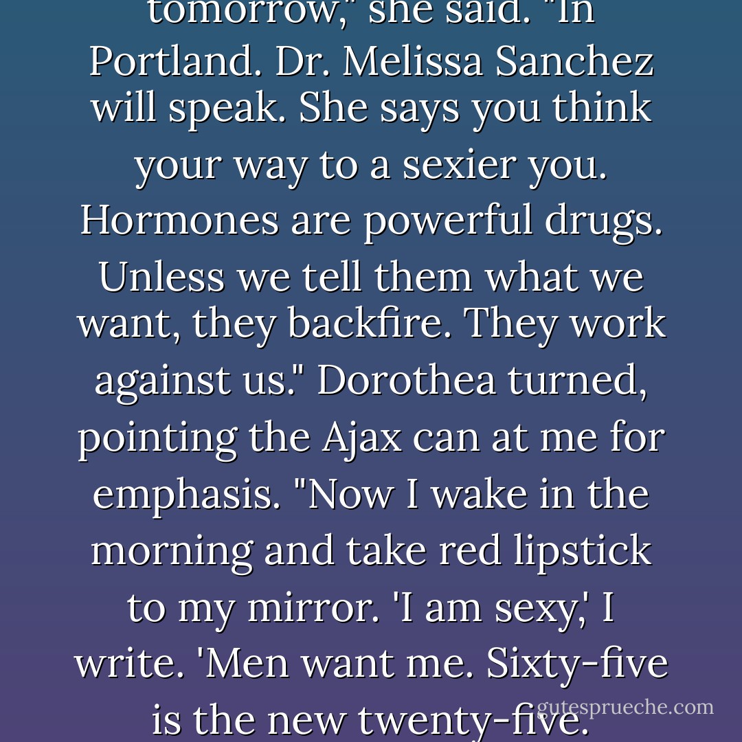 I am going to a conference tomorrow," she said. "In Portland. Dr. Melissa Sanchez will speak. She says you <i>think</i> your way to a sexier you. Hormones are powerful drugs. Unless we tell them what we want, they backfire. They work against us." Dorothea turned, pointing the Ajax can at me for emphasis. "Now I wake in the morning and take red lipstick to my mirror. 'I am sexy,' I write. 'Men want me. Sixty-five is the new twenty-five. - Becca Fitzpatrick