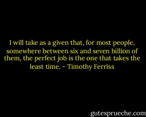 I will take as a given that, for most people, somewhere between six and seven billion of them, the perfect job is the one that takes the least time. - Timothy Ferriss