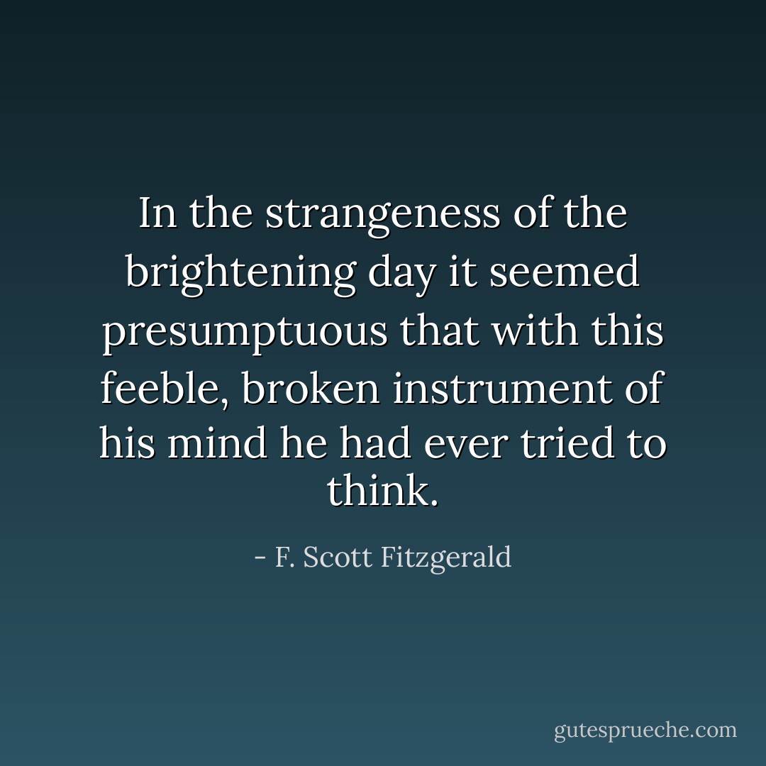 In the strangeness of the brightening day it seemed presumptuous that with this feeble, broken instrument of his mind he had ever tried to think. - F. Scott Fitzgerald