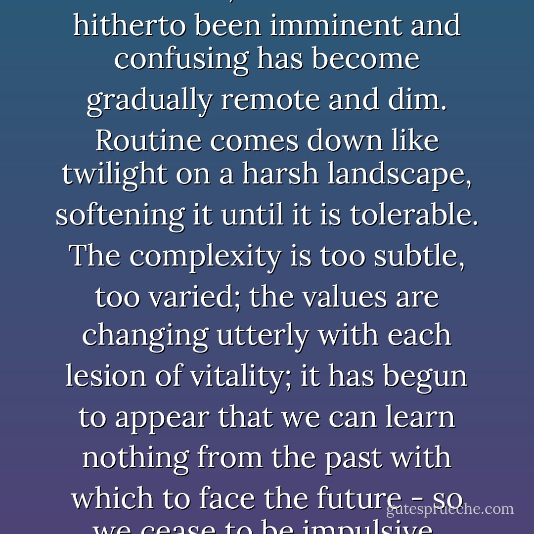 After the sureties of youth there sets in a period of intense and intolerable complexity. With the soda-jerker this period is so short as to be almost negligible. Men higher in the scale hold out longer in the attempt to preserve the ultimate niceties of relationship, to retain "impractical" ideas of integrity. But by the late twenties the business has grown too intricate, and what has hitherto been imminent and confusing has become gradually remote and dim. Routine comes down like twilight on a harsh landscape, softening it until it is tolerable. The complexity is too subtle, too varied; the values are changing utterly with each lesion of vitality; it has begun to appear that we can learn nothing from the past with which to face the future - so we cease to be impulsive, convincible men, interested in what is ethically true by fine margins, we substitute rules of conduct for rules of integrity, we value safety above romance, we become, quite unconsciously, pragmatic. It is left to the few to be persistently concerned with the nuances of relationships - and even this few only in certain hours especially set aside for the task. - F. Scott Fitzgerald