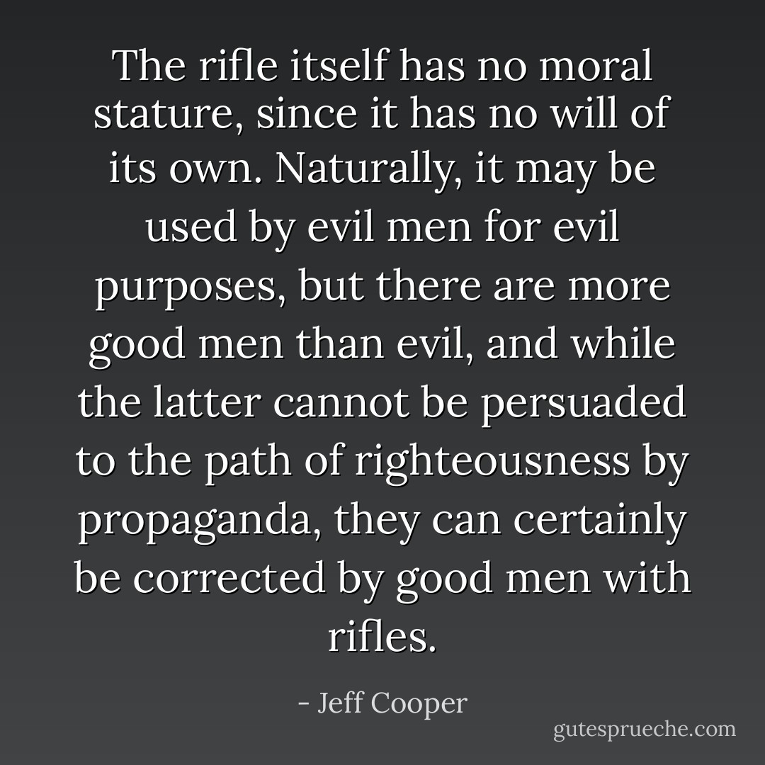 The rifle itself has no moral stature, since it has no will of its own. Naturally, it may be used by evil men for evil purposes, but there are more good men than evil, and while the latter cannot be persuaded to the path of righteousness by propaganda, they can certainly be corrected by good men with rifles. - Jeff Cooper