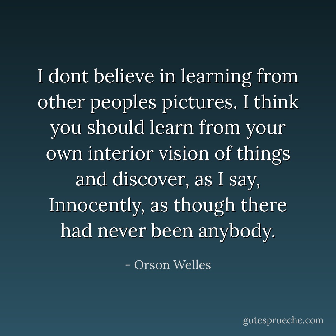 I dont believe in learning from other peoples pictures. I think you should learn from your own interior vision of things and discover, as I say, Innocently, as though there had never been anybody. - Orson Welles