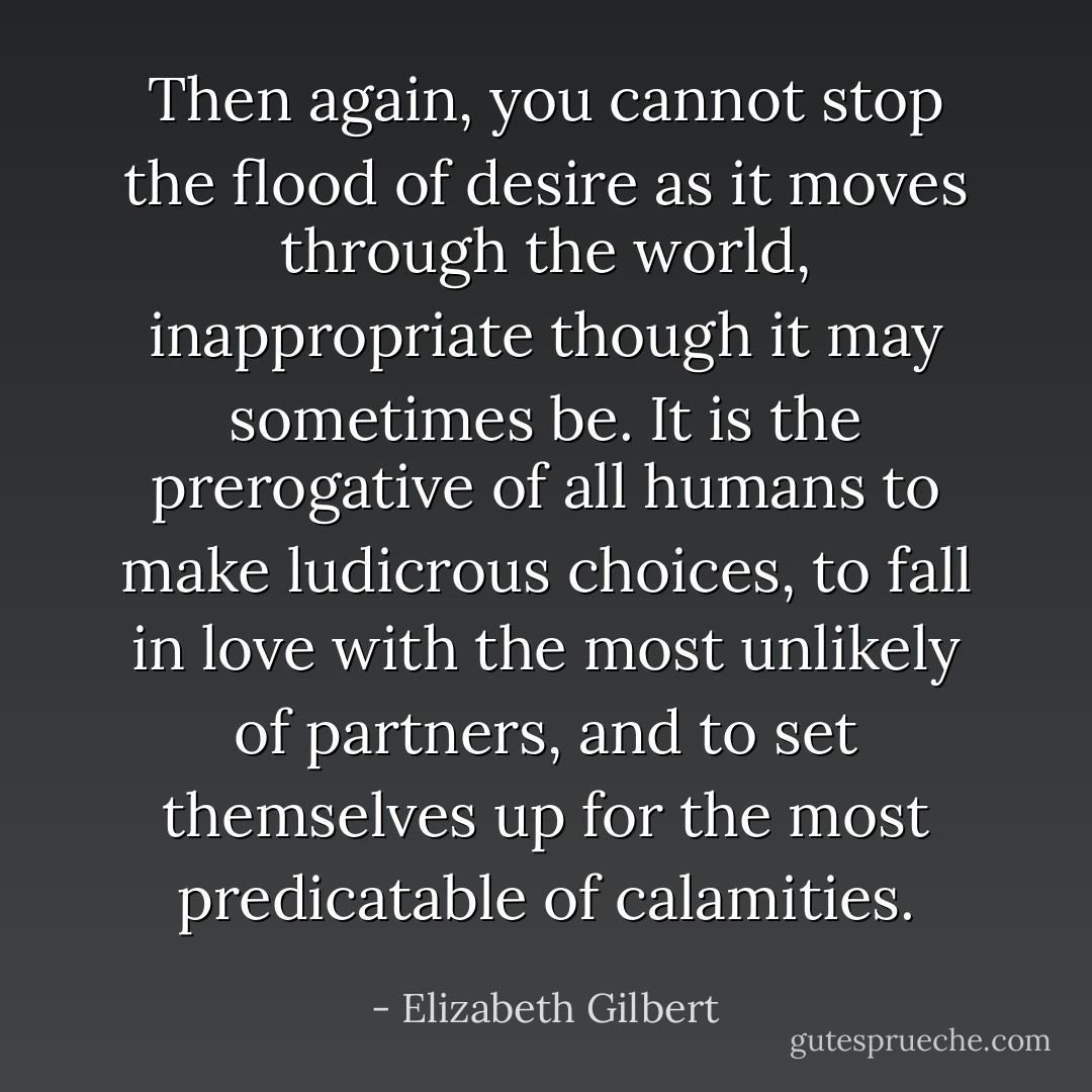 Then again, you cannot stop the flood of desire as it moves through the world, inappropriate though it may sometimes be. It is the prerogative of all humans to make ludicrous choices, to fall in love with the most unlikely of partners, and to set themselves up for the most predicatable of calamities. - Elizabeth Gilbert