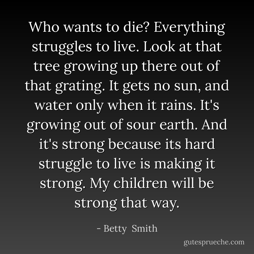 Who wants to die? Everything struggles to live. Look at that tree growing up there out of that grating. It gets no sun, and water only when it rains. It's growing out of sour earth. And it's strong because its hard struggle to live is making it strong. My children will be strong that way. - Betty  Smith