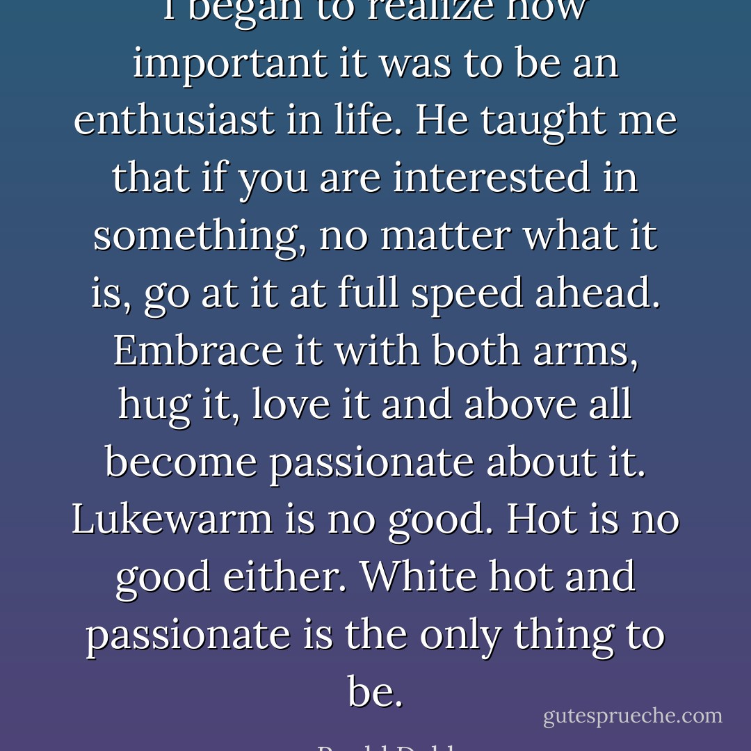 I began to realize how important it was to be an enthusiast in life. He taught me that if you are interested in something, no matter what it is, go at it at full speed ahead. Embrace it with both arms, hug it, love it and above all become passionate about it. Lukewarm is no good. Hot is no good either. White hot and passionate is the only thing to be. - Roald Dahl