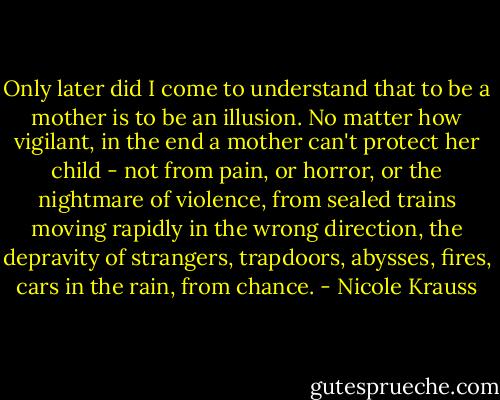 Only later did I come to understand that to be a mother is to be an illusion. No matter how vigilant, in the end a mother can't protect her child - not from pain, or horror, or the nightmare of violence, from sealed trains moving rapidly in the wrong direction, the depravity of strangers, trapdoors, abysses, fires, cars in the rain, from chance. - Nicole Krauss