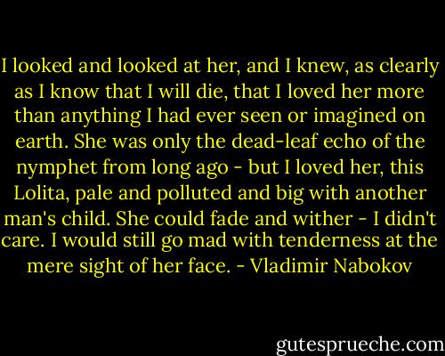 I looked and looked at her, and I knew, as clearly as I know that I will die, that I loved her more than anything I had ever seen or imagined on earth. She was only the dead-leaf echo of the nymphet from long ago - but I loved her, this Lolita, pale and polluted and big with another man's child. She could fade and wither - I didn't care. I would still go mad with tenderness at the mere sight of her face. - Vladimir Nabokov