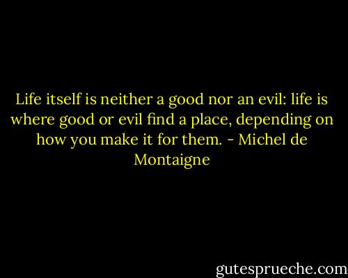 Life itself is neither a good nor an evil: life is where good or evil find a place, depending on how you make it for them. - Michel de Montaigne