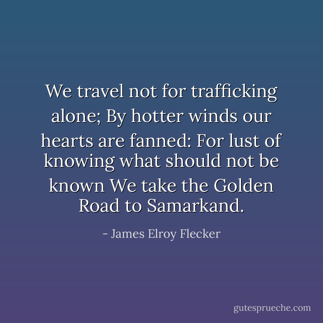 We travel not for trafficking alone;<br />By hotter winds our hearts are fanned:<br />For lust of knowing what should not be known<br />We take the Golden Road to Samarkand. - James Elroy Flecker