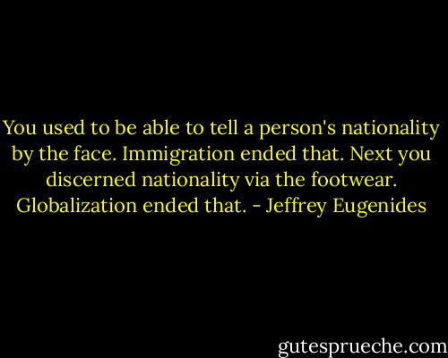 You used to be able to tell a person's nationality by the face. Immigration ended that. Next you discerned nationality via the footwear. Globalization ended that. - Jeffrey Eugenides
