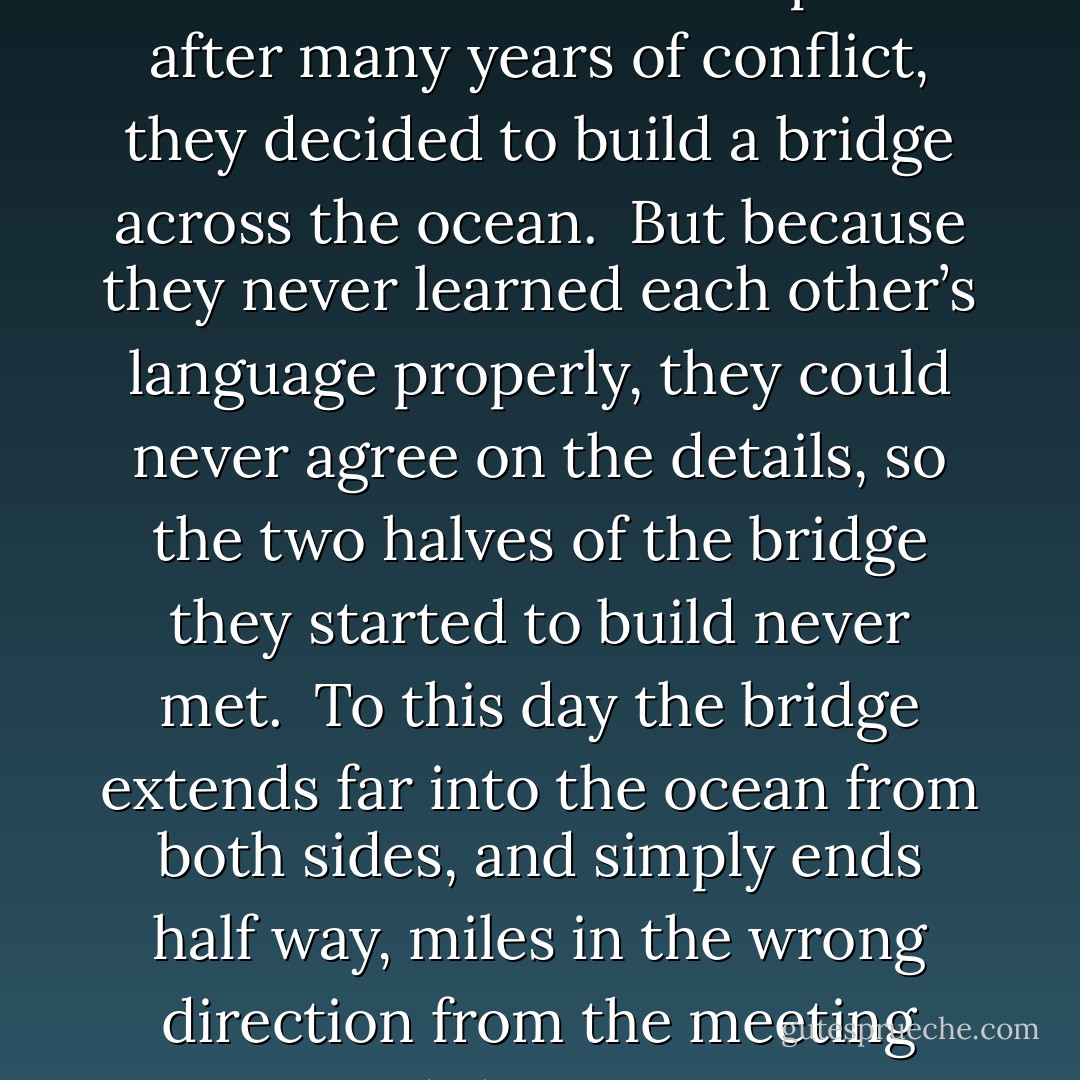 Once upon a time there were two countries, at war with each other. In order to make peace after many years of conflict, they decided to build a bridge across the ocean.<br /><br />But because they never learned each other’s language properly, they could never agree on the details, so the two halves of the bridge they started to build never met.<br /><br />To this day the bridge extends far into the ocean from both sides, and simply ends half way, miles in the wrong direction from the meeting point.<br /><br />And the two countries are still at war. - Vera Nazarian