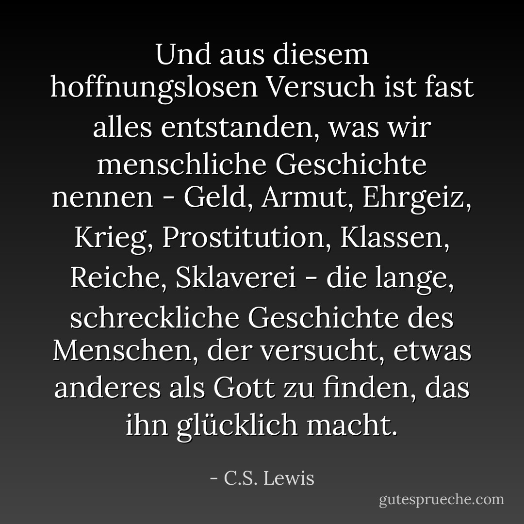 Und aus diesem hoffnungslosen Versuch ist fast alles entstanden, was wir menschliche Geschichte nennen - Geld, Armut, Ehrgeiz, Krieg, Prostitution, Klassen, Reiche, Sklaverei - die lange, schreckliche Geschichte des Menschen, der versucht, etwas anderes als Gott zu finden, das ihn glücklich macht. - C.S. Lewis<