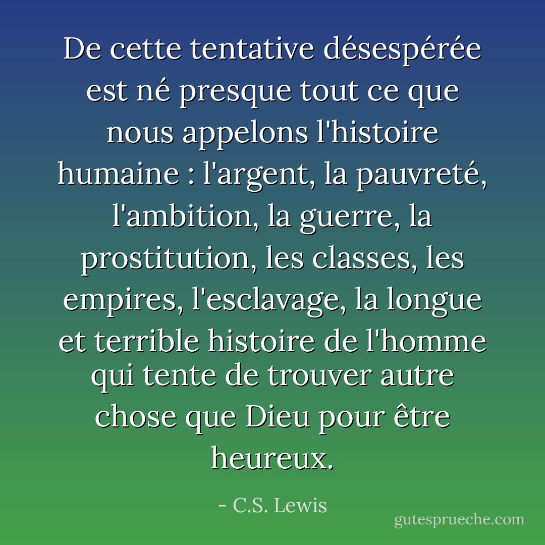 De cette tentative désespérée est né presque tout ce que nous appelons l'histoire humaine : l'argent, la pauvreté, l'ambition, la guerre, la prostitution, les classes, les empires, l'esclavage, la longue et terrible histoire de l'homme qui tente de trouver autre chose que Dieu pour être heureux. - C.S. Lewis